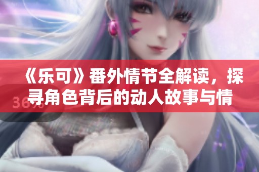 《乐可》番外情节全解读，探寻角色背后的动人故事与情感纠葛