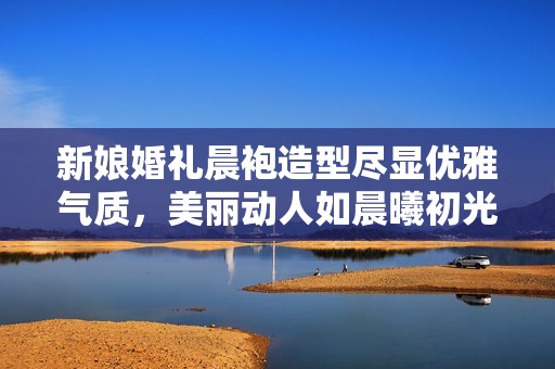 新娘婚礼晨袍造型尽显优雅气质，美丽动人如晨曦初光