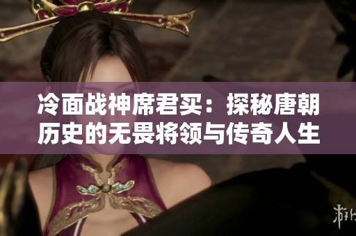 冷面战神席君买：探秘唐朝历史的无畏将领与传奇人生