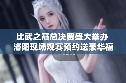 比武之巅总决赛盛大举办 洛阳现场观赛预约送豪华福利