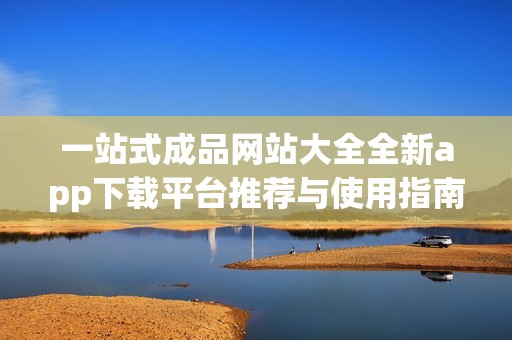 一站式成品网站大全全新app下载平台推荐与使用指南