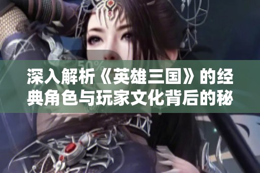 深入解析《英雄三国》的经典角色与玩家文化背后的秘密