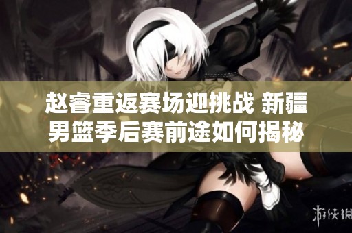 赵睿重返赛场迎挑战 新疆男篮季后赛前途如何揭秘