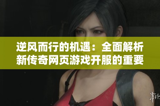 逆风而行的机遇：全面解析新传奇网页游戏开服的重要意义与策略