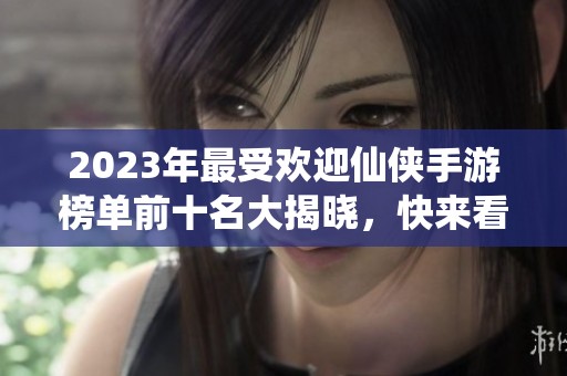 2023年最受欢迎仙侠手游榜单前十名大揭晓，快来看看你的最爱！