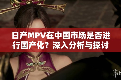 日产MPV在中国市场是否进行国产化？深入分析与探讨