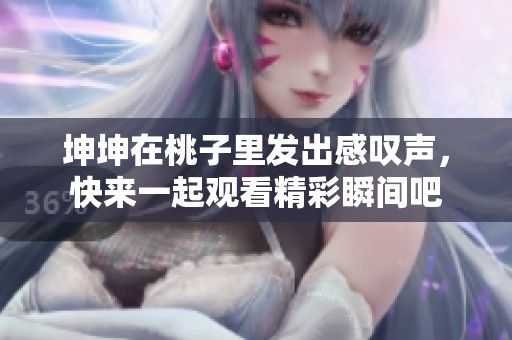 坤坤在桃子里发出感叹声，快来一起观看精彩瞬间吧