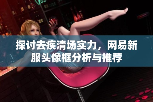 探讨去疾清场实力，网易新服头像框分析与推荐