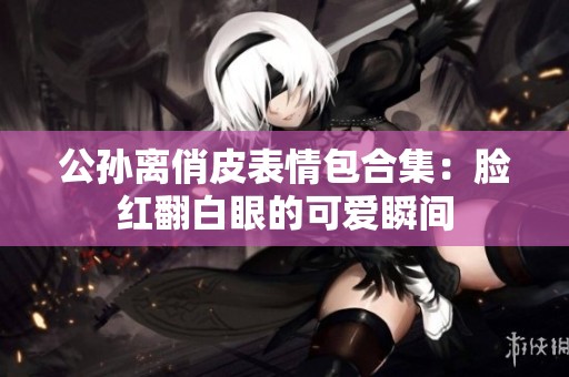 公孙离俏皮表情包合集：脸红翻白眼的可爱瞬间
