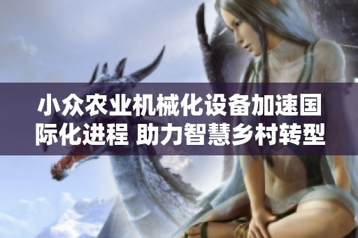 小众农业机械化设备加速国际化进程 助力智慧乡村转型升级