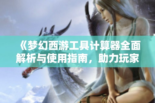 《梦幻西游工具计算器全面解析与使用指南，助力玩家提升游戏体验》