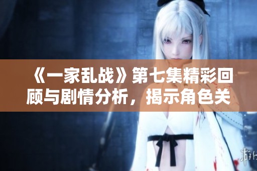 《一家乱战》第七集精彩回顾与剧情分析，揭示角色关系进展