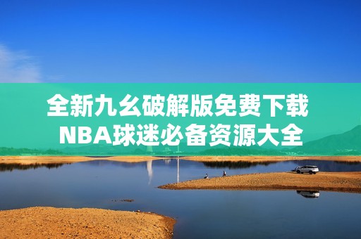 全新九幺破解版免费下载 NBA球迷必备资源大全