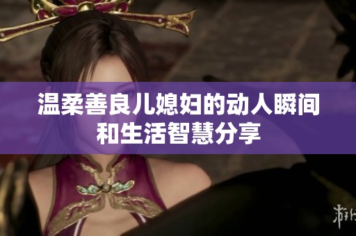 温柔善良儿媳妇的动人瞬间和生活智慧分享