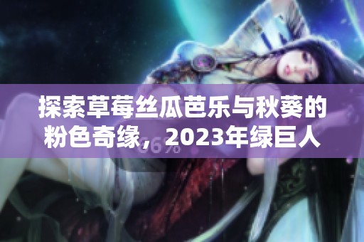 探索草莓丝瓜芭乐与秋葵的粉色奇缘，2023年绿巨人樱桃新体验