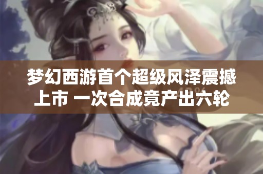 梦幻西游首个超级风泽震撼上市 一次合成竟产出六轮谛听成品