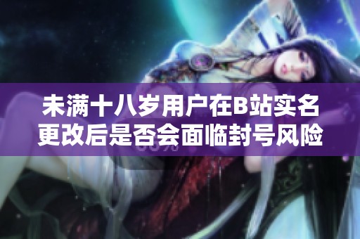 未满十八岁用户在B站实名更改后是否会面临封号风险分析