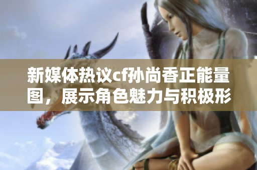新媒体热议cf孙尚香正能量图，展示角色魅力与积极形象