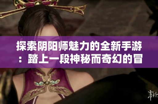 探索阴阳师魅力的全新手游：踏上一段神秘而奇幻的冒险旅程