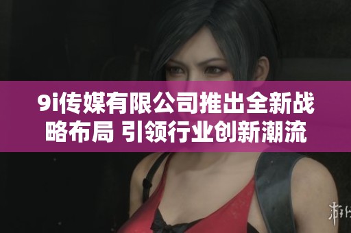 9i传媒有限公司推出全新战略布局 引领行业创新潮流