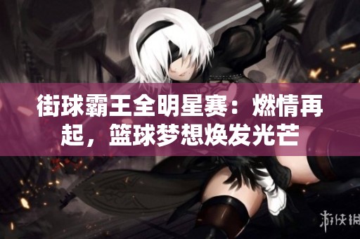 街球霸王全明星赛：燃情再起，篮球梦想焕发光芒