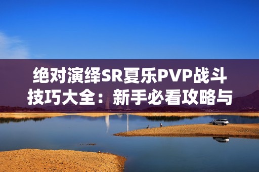 绝对演绎SR夏乐PVP战斗技巧大全：新手必看攻略与实战经验分享