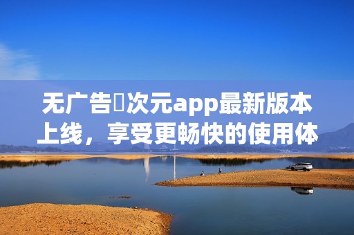 无广告囧次元app最新版本上线，享受更畅快的使用体验