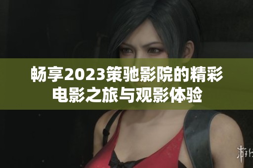 畅享2023策驰影院的精彩电影之旅与观影体验