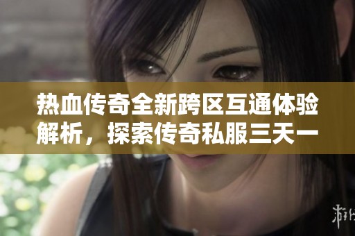热血传奇全新跨区互通体验解析，探索传奇私服三天一区的奇幻之旅