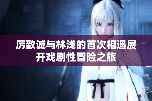 厉致诚与林浅的首次相遇展开戏剧性冒险之旅