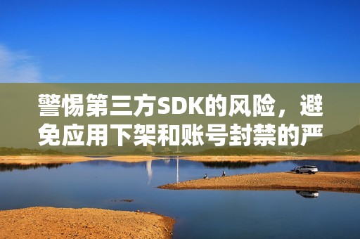 警惕第三方SDK的风险，避免应用下架和账号封禁的严重后果