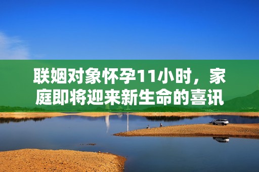 联姻对象怀孕11小时，家庭即将迎来新生命的喜讯