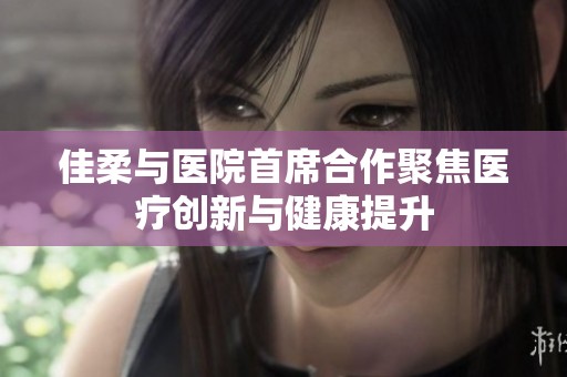 佳柔与医院首席合作聚焦医疗创新与健康提升