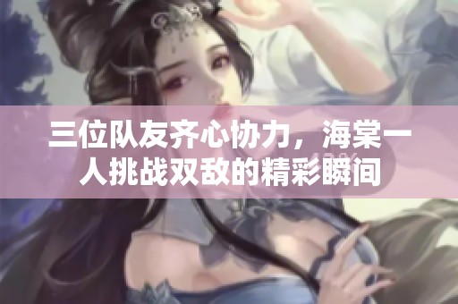 三位队友齐心协力，海棠一人挑战双敌的精彩瞬间