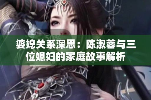 婆媳关系深思：陈淑蓉与三位媳妇的家庭故事解析