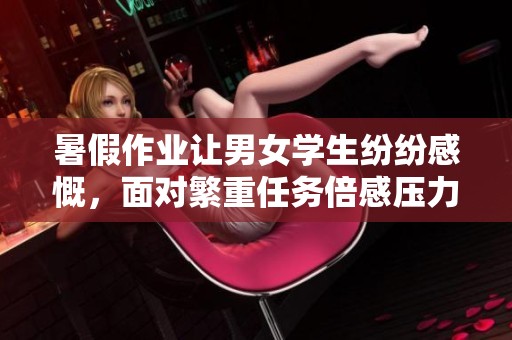 暑假作业让男女学生纷纷感慨，面对繁重任务倍感压力与痛苦