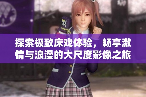 探索极致床戏体验，畅享激情与浪漫的大尺度影像之旅