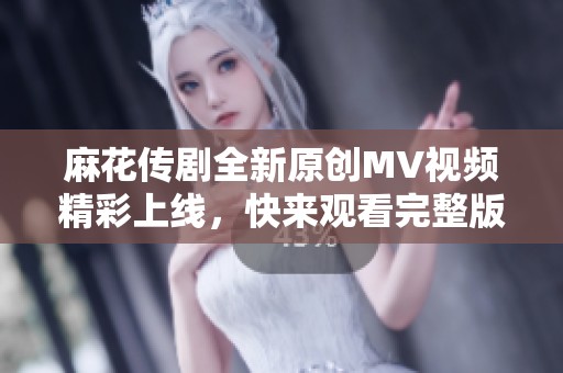 麻花传剧全新原创MV视频精彩上线，快来观看完整版！