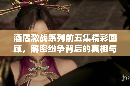 酒店激战系列前五集精彩回顾，解密纷争背后的真相与剧情发展