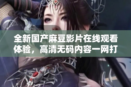 全新国产麻豆影片在线观看体验，高清无码内容一网打尽