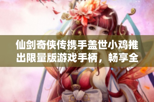 仙剑奇侠传携手盖世小鸡推出限量版游戏手柄，畅享全新游戏体验