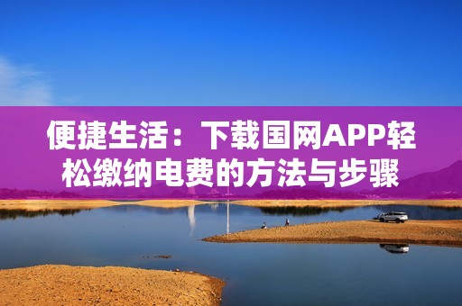 便捷生活：下载国网APP轻松缴纳电费的方法与步骤