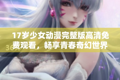 17岁少女动漫完整版高清免费观看，畅享青春奇幻世界