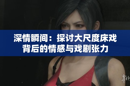 深情瞬间：探讨大尺度床戏背后的情感与戏剧张力