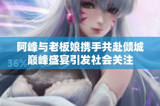 阿峰与老板娘携手共赴倾城巅峰盛宴引发社会关注
