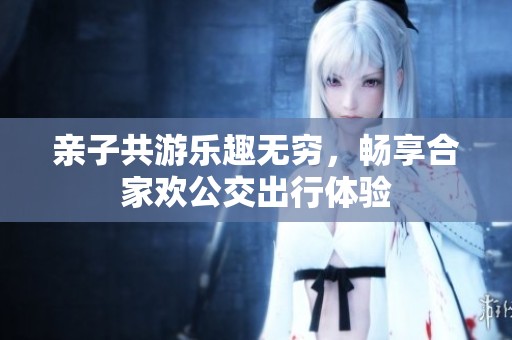 亲子共游乐趣无穷，畅享合家欢公交出行体验