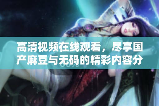 高清视频在线观看，尽享国产麻豆与无码的精彩内容分享