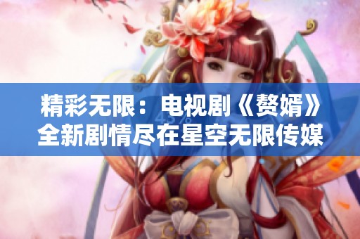 精彩无限：电视剧《赘婿》全新剧情尽在星空无限传媒在线观看