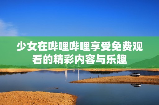 少女在哔哩哔哩享受免费观看的精彩内容与乐趣