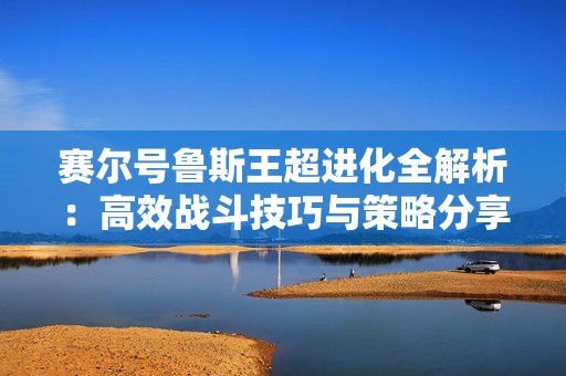 赛尔号鲁斯王超进化全解析：高效战斗技巧与策略分享